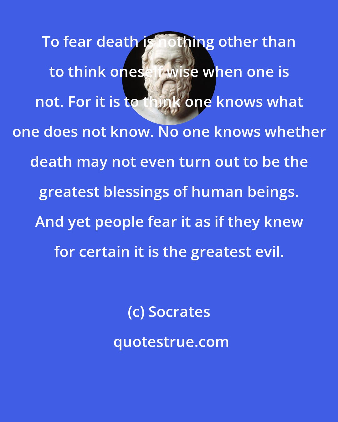 Socrates: To fear death is nothing other than to think oneself wise when one is not. For it is to think one knows what one does not know. No one knows whether death may not even turn out to be the greatest blessings of human beings. And yet people fear it as if they knew for certain it is the greatest evil.