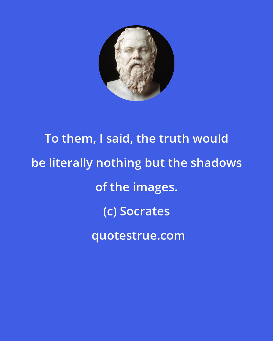 Socrates: To them, I said, the truth would be literally nothing but the shadows of the images.