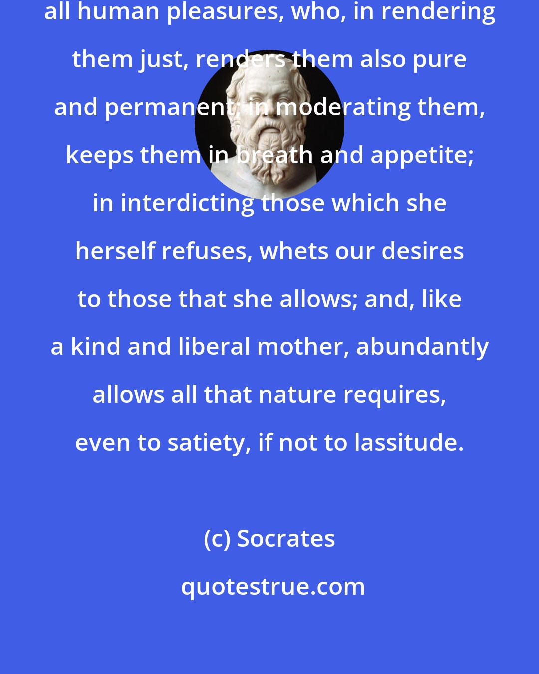 Socrates: Virtue is the nursing-mother of all human pleasures, who, in rendering them just, renders them also pure and permanent; in moderating them, keeps them in breath and appetite; in interdicting those which she herself refuses, whets our desires to those that she allows; and, like a kind and liberal mother, abundantly allows all that nature requires, even to satiety, if not to lassitude.