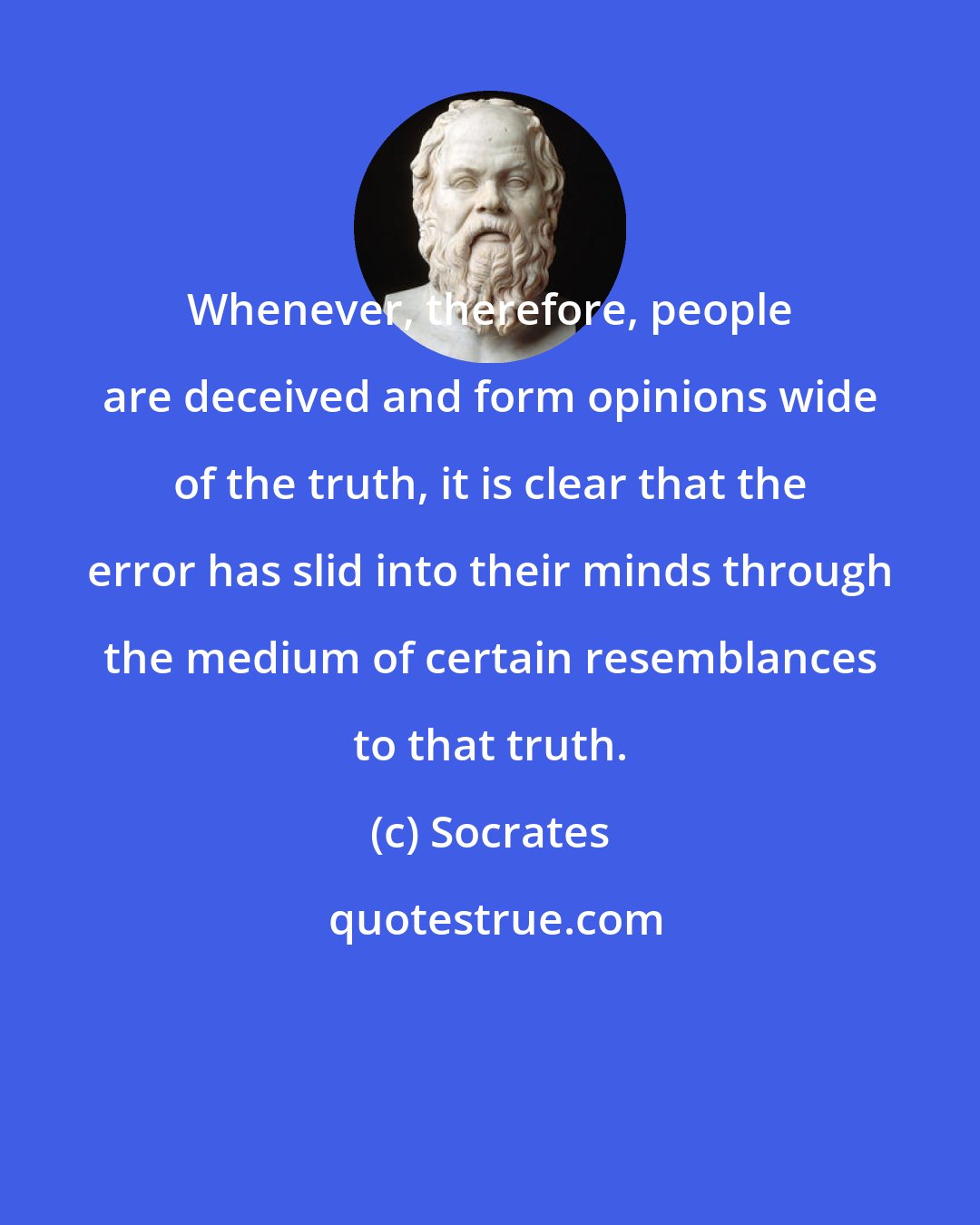 Socrates: Whenever, therefore, people are deceived and form opinions wide of the truth, it is clear that the error has slid into their minds through the medium of certain resemblances to that truth.