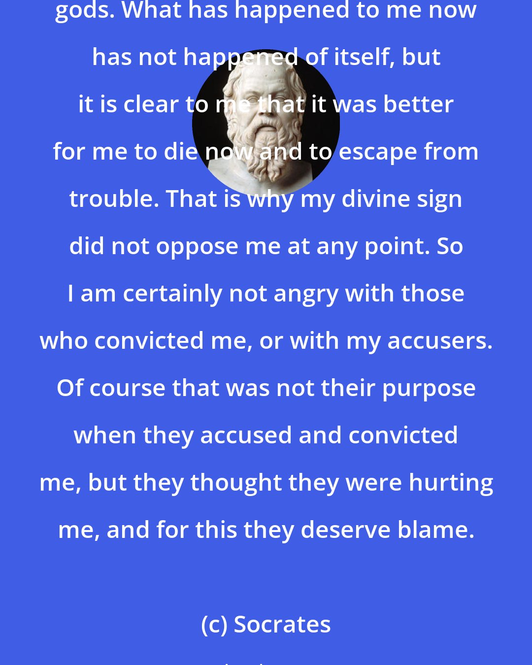 Socrates: You too must be of good hope as regards death, gentlemen of the jury, and keep this one truth in mind, that a good man cannot be harmed either in life or in death, and that his affairs are not neglected by the gods. What has happened to me now has not happened of itself, but it is clear to me that it was better for me to die now and to escape from trouble. That is why my divine sign did not oppose me at any point. So I am certainly not angry with those who convicted me, or with my accusers. Of course that was not their purpose when they accused and convicted me, but they thought they were hurting me, and for this they deserve blame.