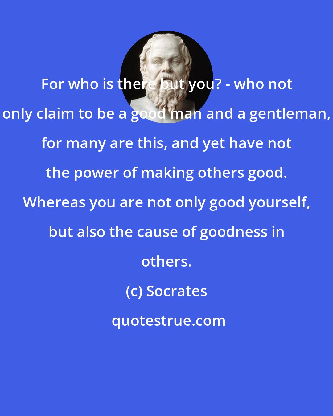 Socrates: For who is there but you? - who not only claim to be a good man and a gentleman, for many are this, and yet have not the power of making others good. Whereas you are not only good yourself, but also the cause of goodness in others.