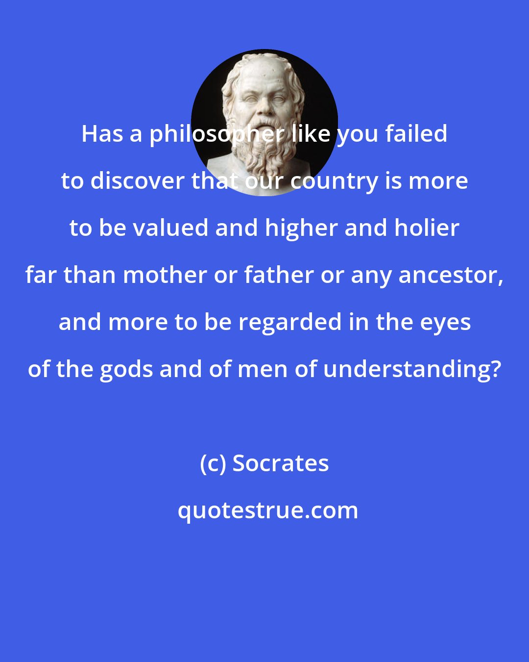 Socrates: Has a philosopher like you failed to discover that our country is more to be valued and higher and holier far than mother or father or any ancestor, and more to be regarded in the eyes of the gods and of men of understanding?