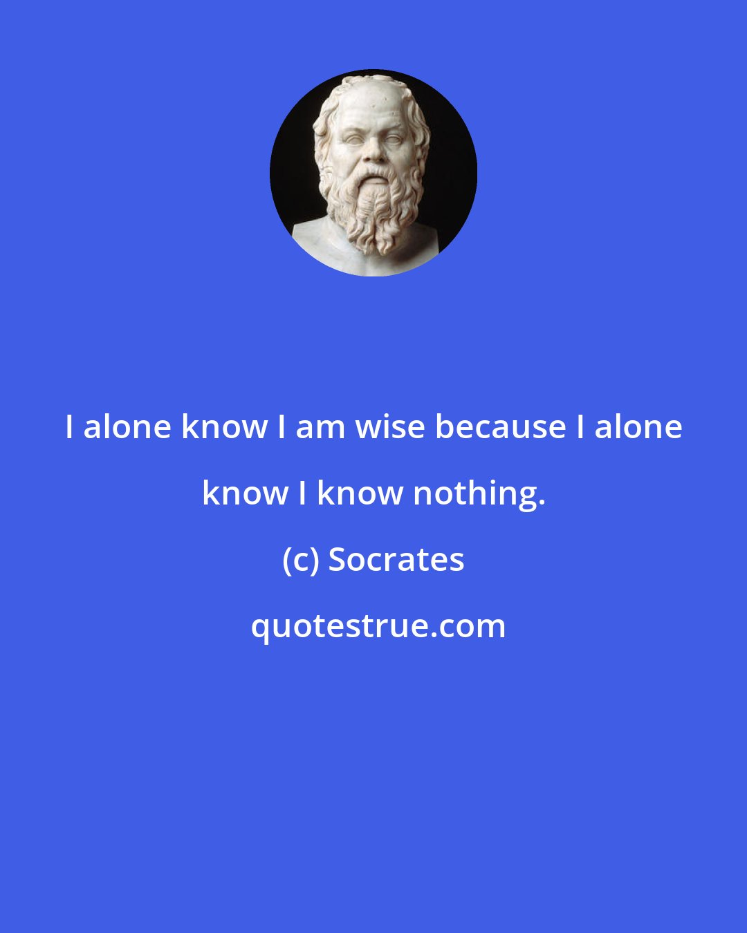 Socrates: I alone know I am wise because I alone know I know nothing.