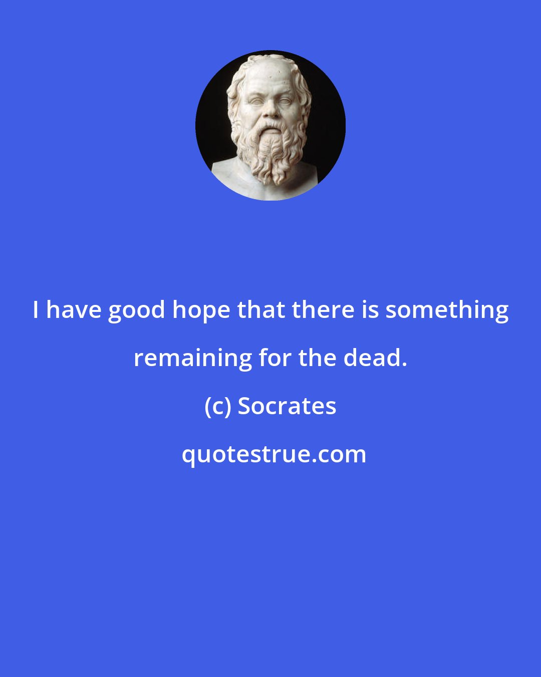 Socrates: I have good hope that there is something remaining for the dead.