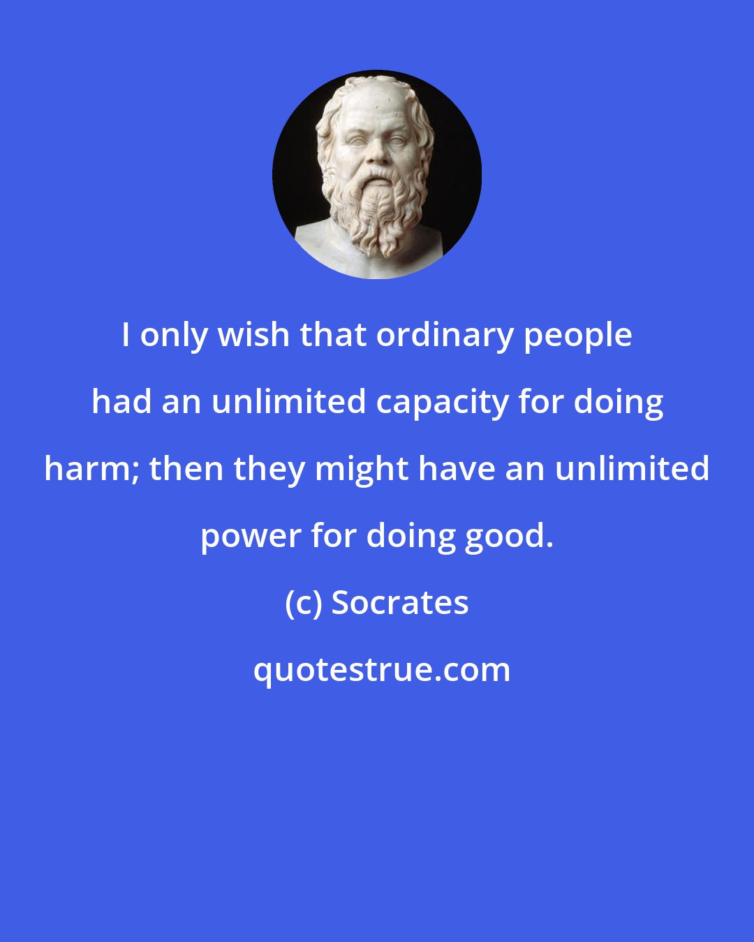 Socrates: I only wish that ordinary people had an unlimited capacity for doing harm; then they might have an unlimited power for doing good.