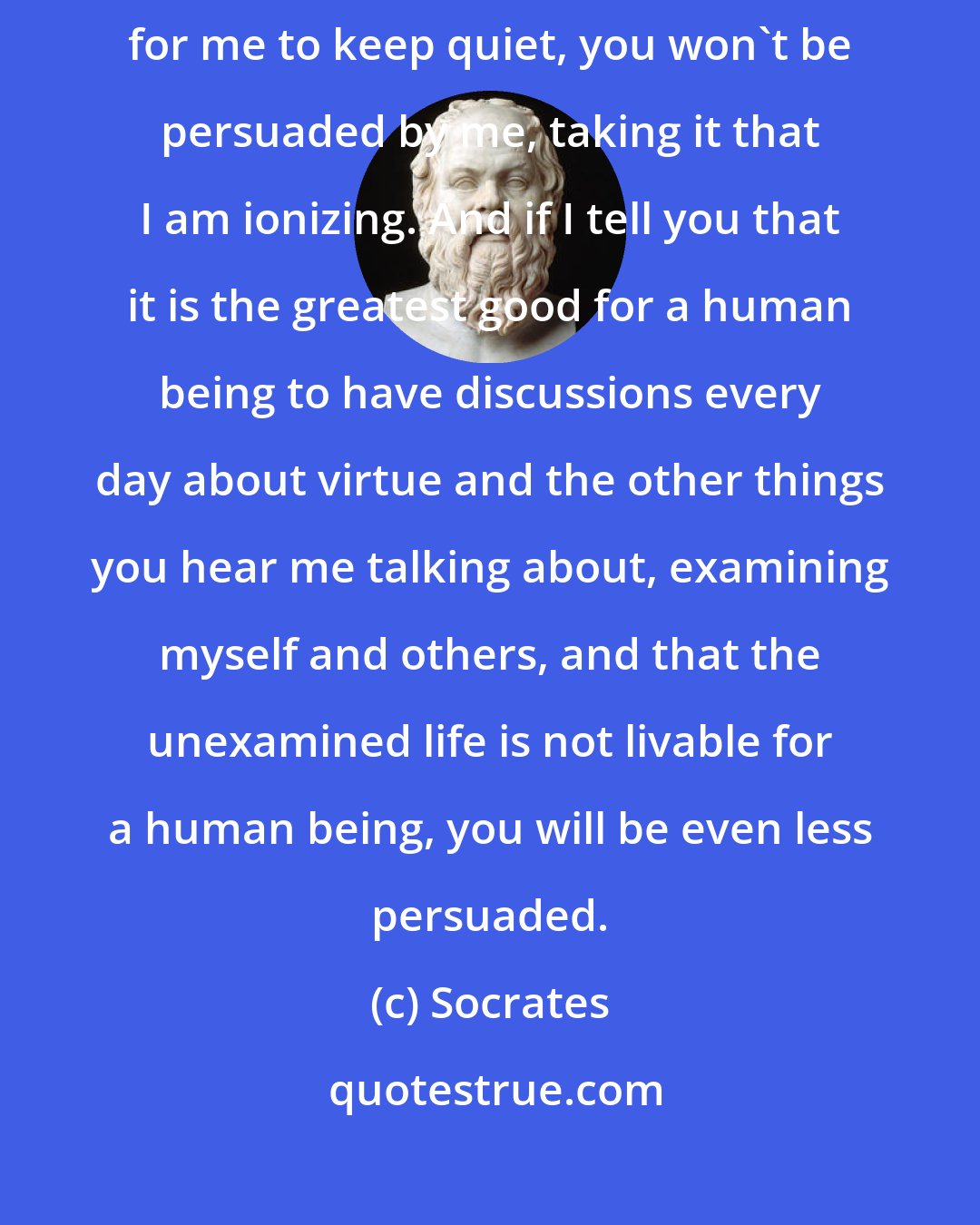 Socrates: If I tell you that I would be disobeying the god and on that account it is impossible for me to keep quiet, you won't be persuaded by me, taking it that I am ionizing. And if I tell you that it is the greatest good for a human being to have discussions every day about virtue and the other things you hear me talking about, examining myself and others, and that the unexamined life is not livable for a human being, you will be even less persuaded.