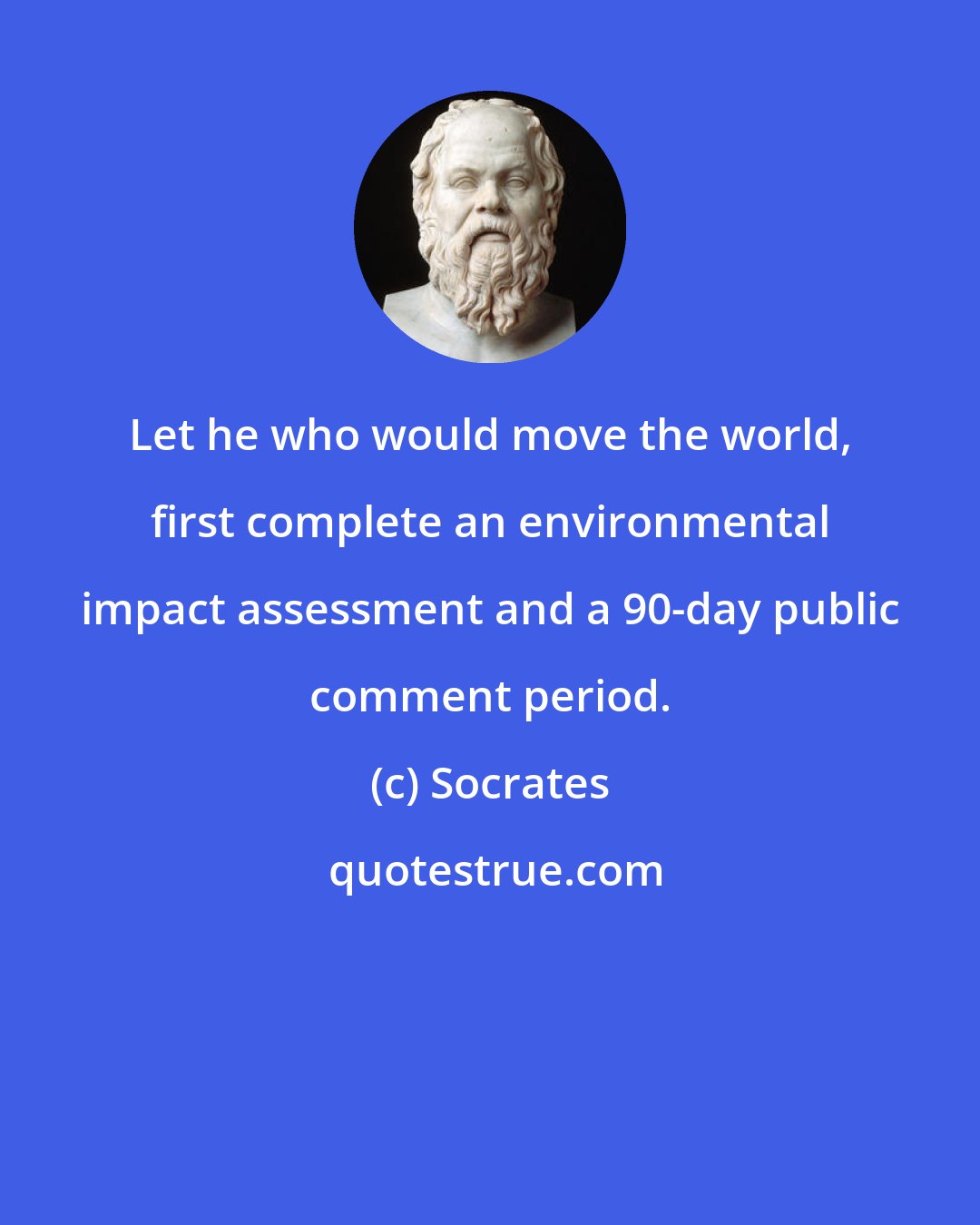 Socrates: Let he who would move the world, first complete an environmental impact assessment and a 90-day public comment period.