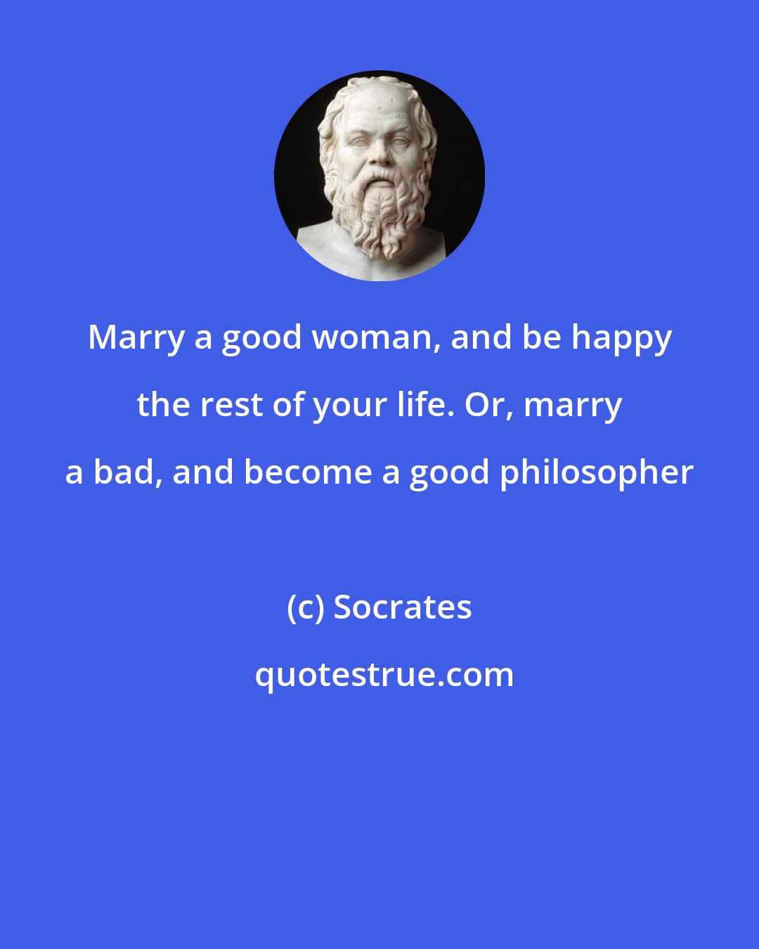 Socrates: Marry a good woman, and be happy the rest of your life. Or, marry a bad, and become a good philosopher
