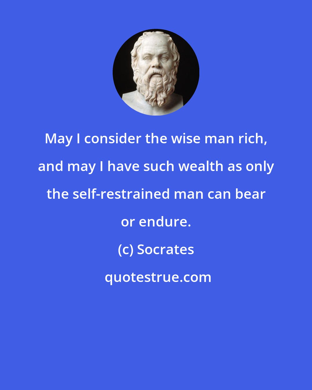 Socrates: May I consider the wise man rich, and may I have such wealth as only the self-restrained man can bear or endure.