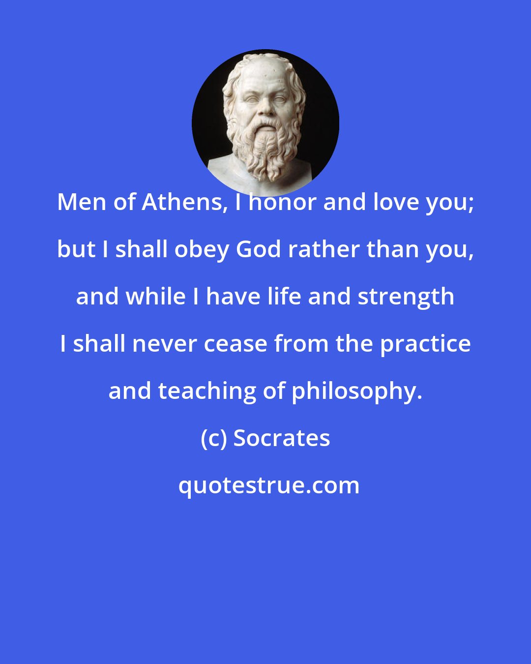Socrates: Men of Athens, I honor and love you; but I shall obey God rather than you, and while I have life and strength I shall never cease from the practice and teaching of philosophy.