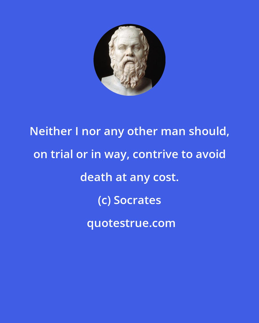 Socrates: Neither I nor any other man should, on trial or in way, contrive to avoid death at any cost.