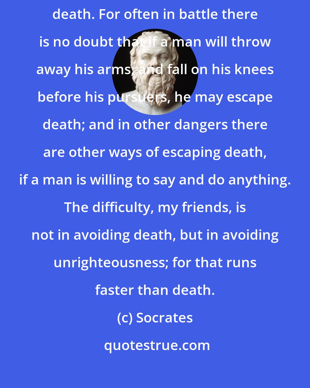 Socrates: [N]either in war nor yet at law ought any man to use every way of escaping death. For often in battle there is no doubt that if a man will throw away his arms, and fall on his knees before his pursuers, he may escape death; and in other dangers there are other ways of escaping death, if a man is willing to say and do anything. The difficulty, my friends, is not in avoiding death, but in avoiding unrighteousness; for that runs faster than death.