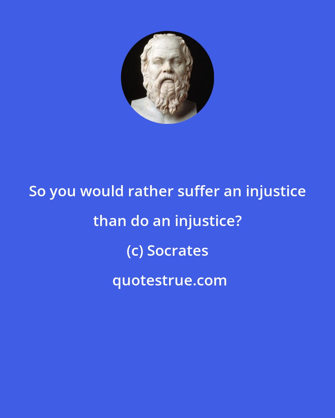 Socrates: So you would rather suffer an injustice than do an injustice?