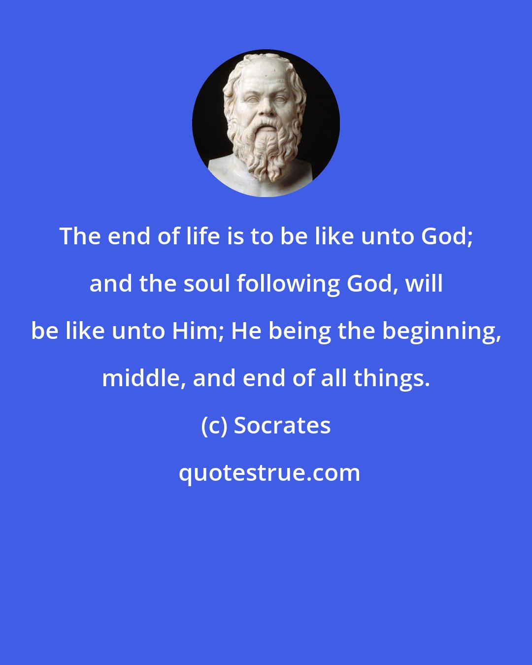 Socrates: The end of life is to be like unto God; and the soul following God, will be like unto Him; He being the beginning, middle, and end of all things.