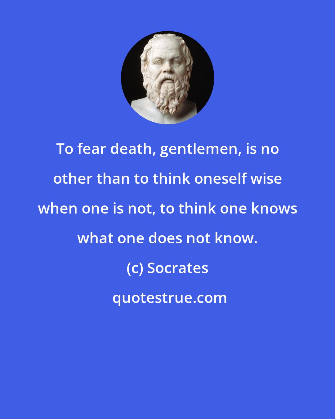 Socrates: To fear death, gentlemen, is no other than to think oneself wise when one is not, to think one knows what one does not know.