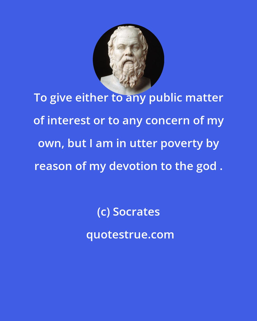 Socrates: To give either to any public matter of interest or to any concern of my own, but I am in utter poverty by reason of my devotion to the god .