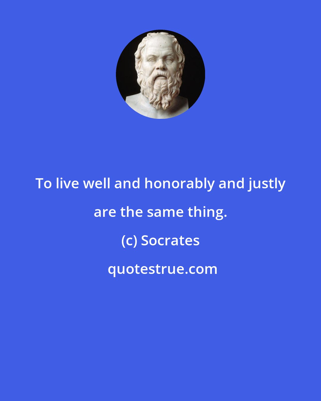 Socrates: To live well and honorably and justly are the same thing.