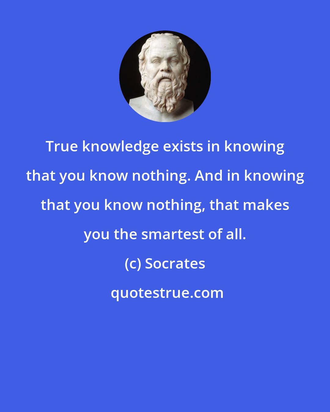 Socrates: True knowledge exists in knowing that you know nothing. And in knowing that you know nothing, that makes you the smartest of all.