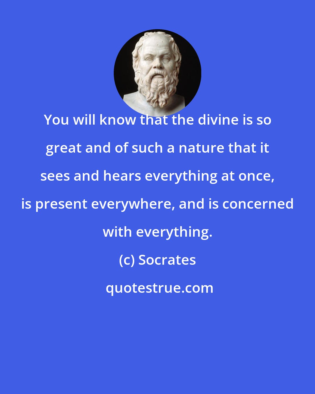 Socrates: You will know that the divine is so great and of such a nature that it sees and hears everything at once, is present everywhere, and is concerned with everything.