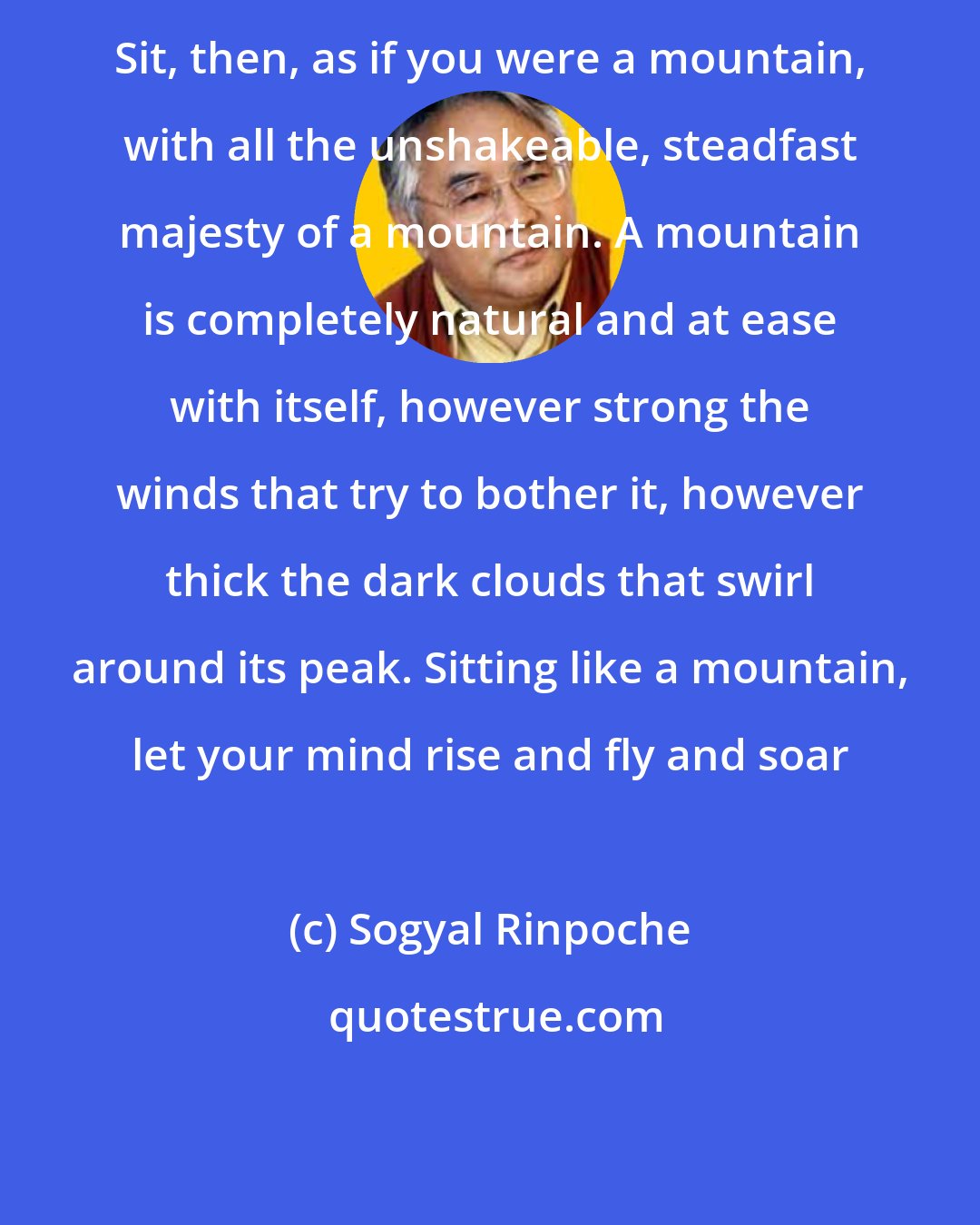 Sogyal Rinpoche: Sit, then, as if you were a mountain, with all the unshakeable, steadfast majesty of a mountain. A mountain is completely natural and at ease with itself, however strong the winds that try to bother it, however thick the dark clouds that swirl around its peak. Sitting like a mountain, let your mind rise and fly and soar