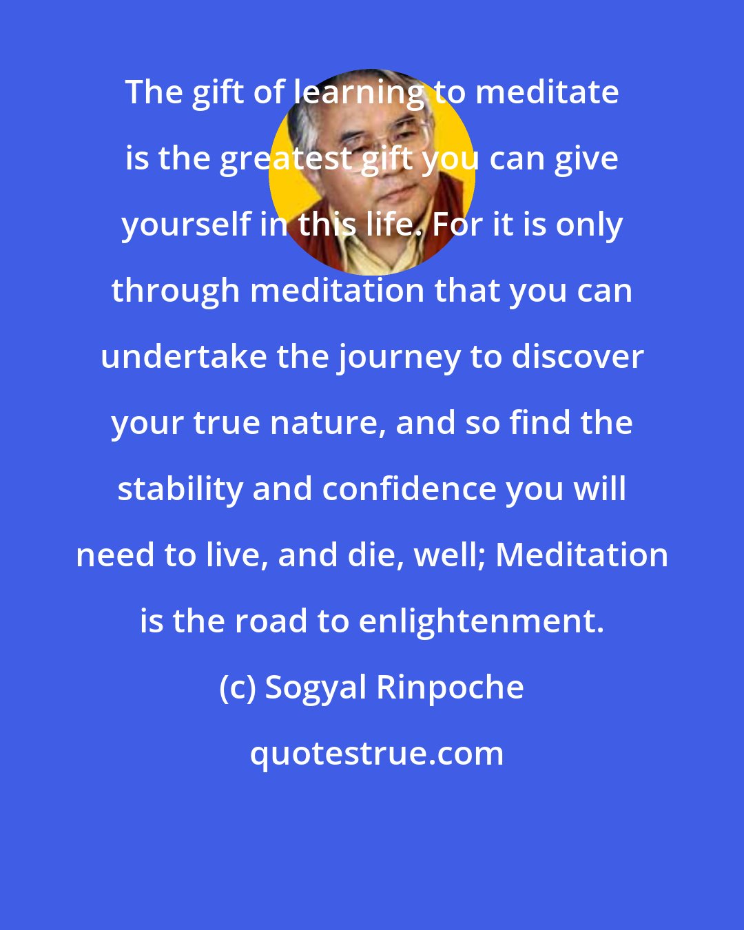 Sogyal Rinpoche: The gift of learning to meditate is the greatest gift you can give yourself in this life. For it is only through meditation that you can undertake the journey to discover your true nature, and so find the stability and confidence you will need to live, and die, well; Meditation is the road to enlightenment.