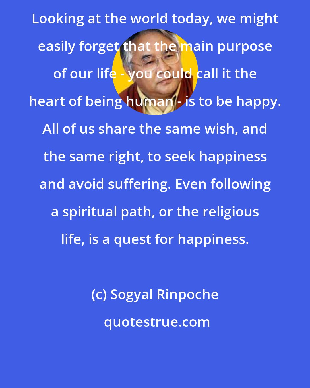 Sogyal Rinpoche: Looking at the world today, we might easily forget that the main purpose of our life - you could call it the heart of being human - is to be happy. All of us share the same wish, and the same right, to seek happiness and avoid suffering. Even following a spiritual path, or the religious life, is a quest for happiness.