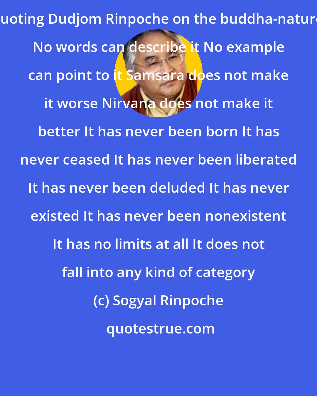 Sogyal Rinpoche: Quoting Dudjom Rinpoche on the buddha-nature: No words can describe it No example can point to it Samsara does not make it worse Nirvana does not make it better It has never been born It has never ceased It has never been liberated It has never been deluded It has never existed It has never been nonexistent It has no limits at all It does not fall into any kind of category