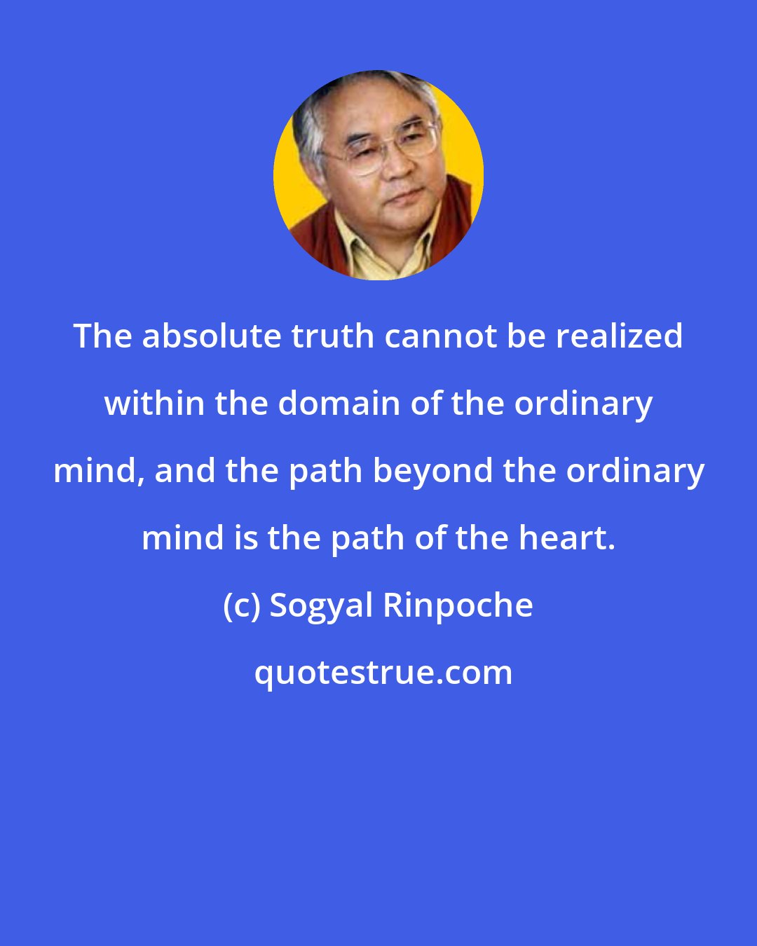Sogyal Rinpoche: The absolute truth cannot be realized within the domain of the ordinary mind, and the path beyond the ordinary mind is the path of the heart.
