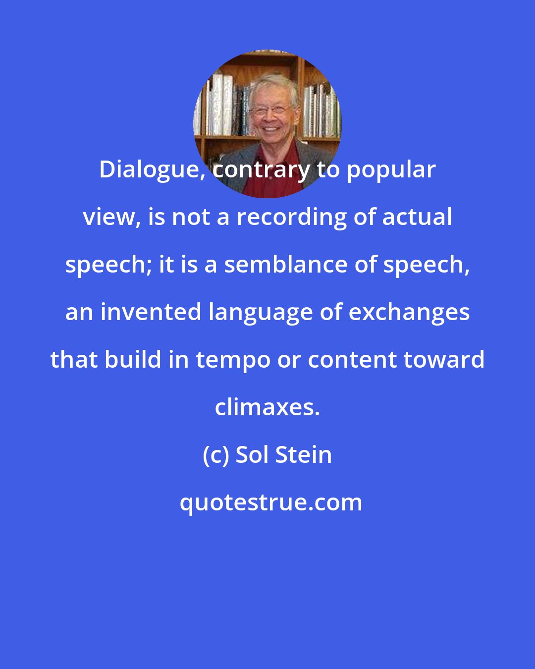 Sol Stein: Dialogue, contrary to popular view, is not a recording of actual speech; it is a semblance of speech, an invented language of exchanges that build in tempo or content toward climaxes.