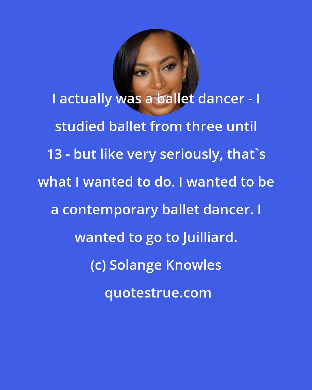 Solange Knowles: I actually was a ballet dancer - I studied ballet from three until 13 - but like very seriously, that's what I wanted to do. I wanted to be a contemporary ballet dancer. I wanted to go to Juilliard.
