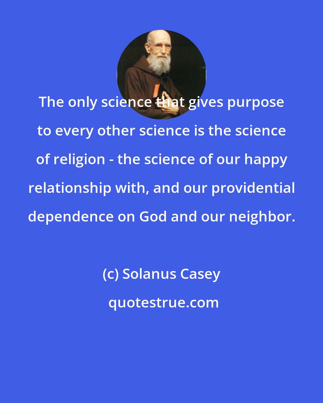 Solanus Casey: The only science that gives purpose to every other science is the science of religion - the science of our happy relationship with, and our providential dependence on God and our neighbor.