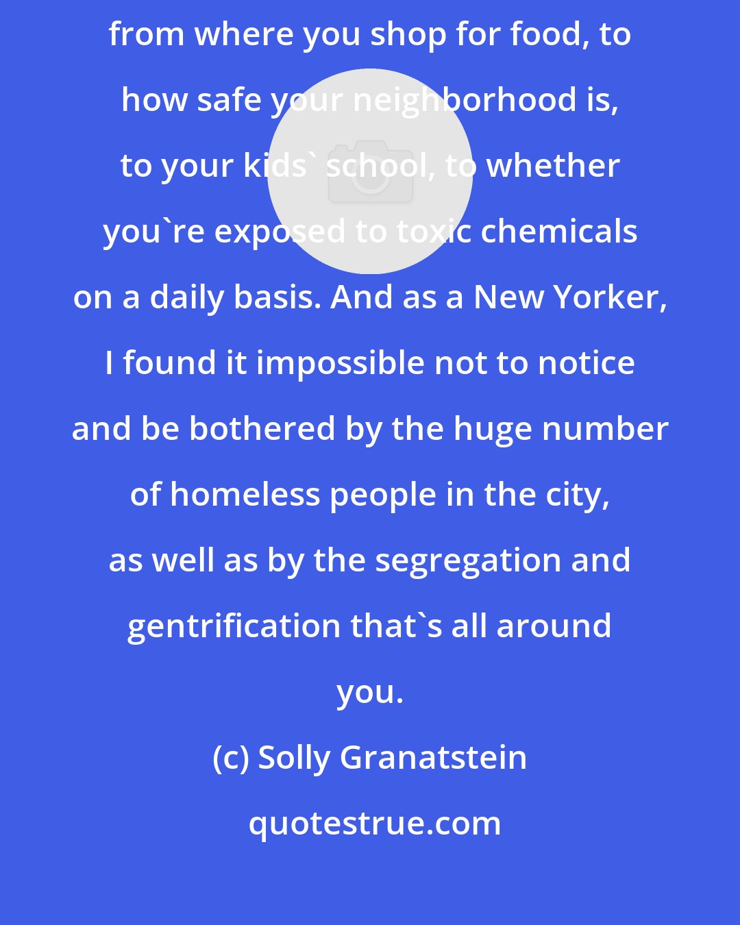 Solly Granatstein: Housing is where it all begins. Where you live determines everything from where you shop for food, to how safe your neighborhood is, to your kids' school, to whether you're exposed to toxic chemicals on a daily basis. And as a New Yorker, I found it impossible not to notice and be bothered by the huge number of homeless people in the city, as well as by the segregation and gentrification that's all around you.