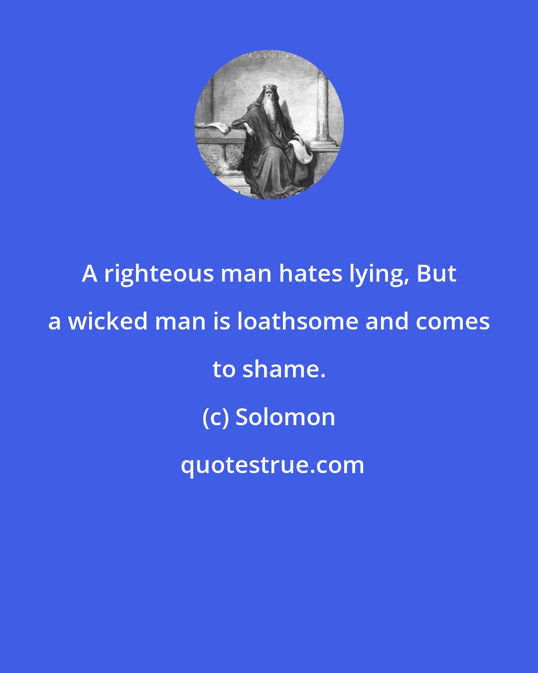 Solomon: A righteous man hates lying, But a wicked man is loathsome and comes to shame.