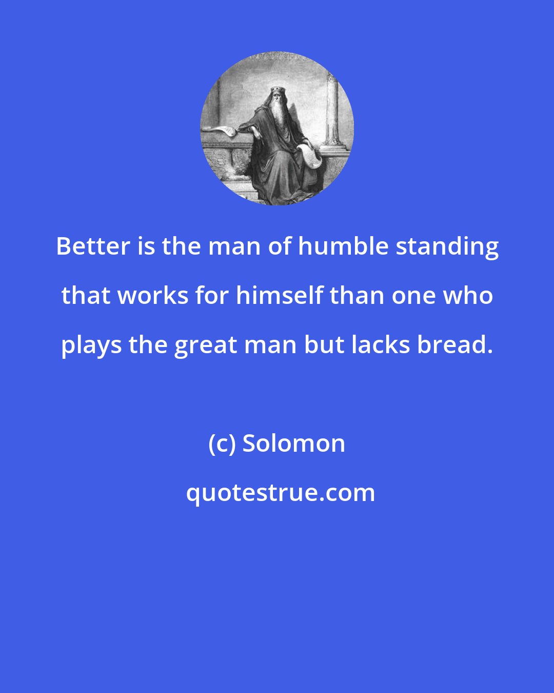 Solomon: Better is the man of humble standing that works for himself than one who plays the great man but lacks bread.