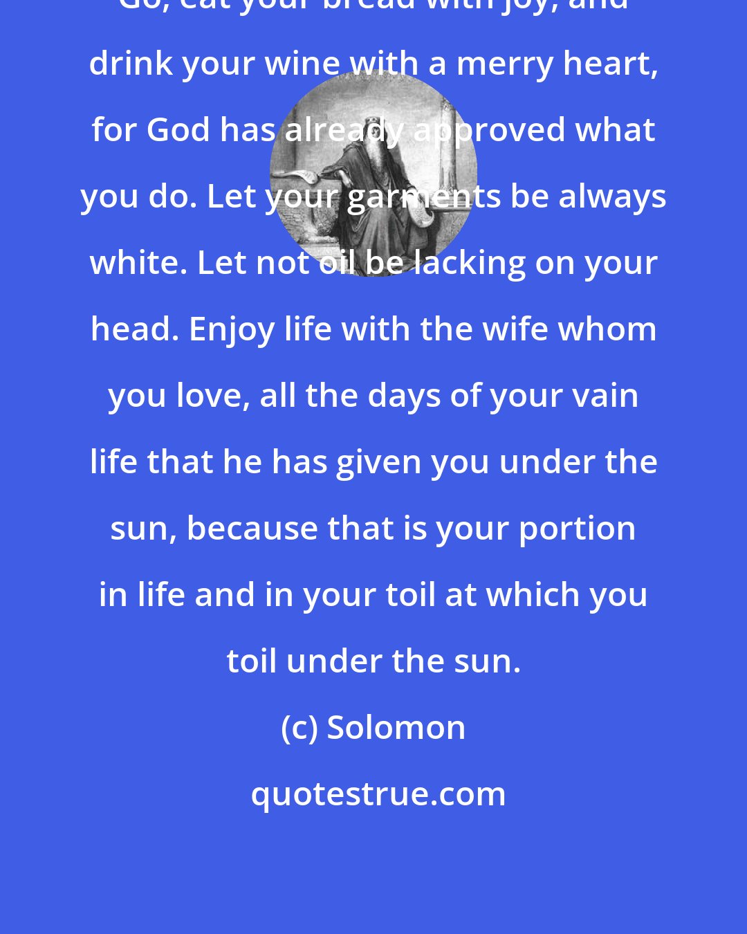 Solomon: Go, eat your bread with joy, and drink your wine with a merry heart, for God has already approved what you do. Let your garments be always white. Let not oil be lacking on your head. Enjoy life with the wife whom you love, all the days of your vain life that he has given you under the sun, because that is your portion in life and in your toil at which you toil under the sun.