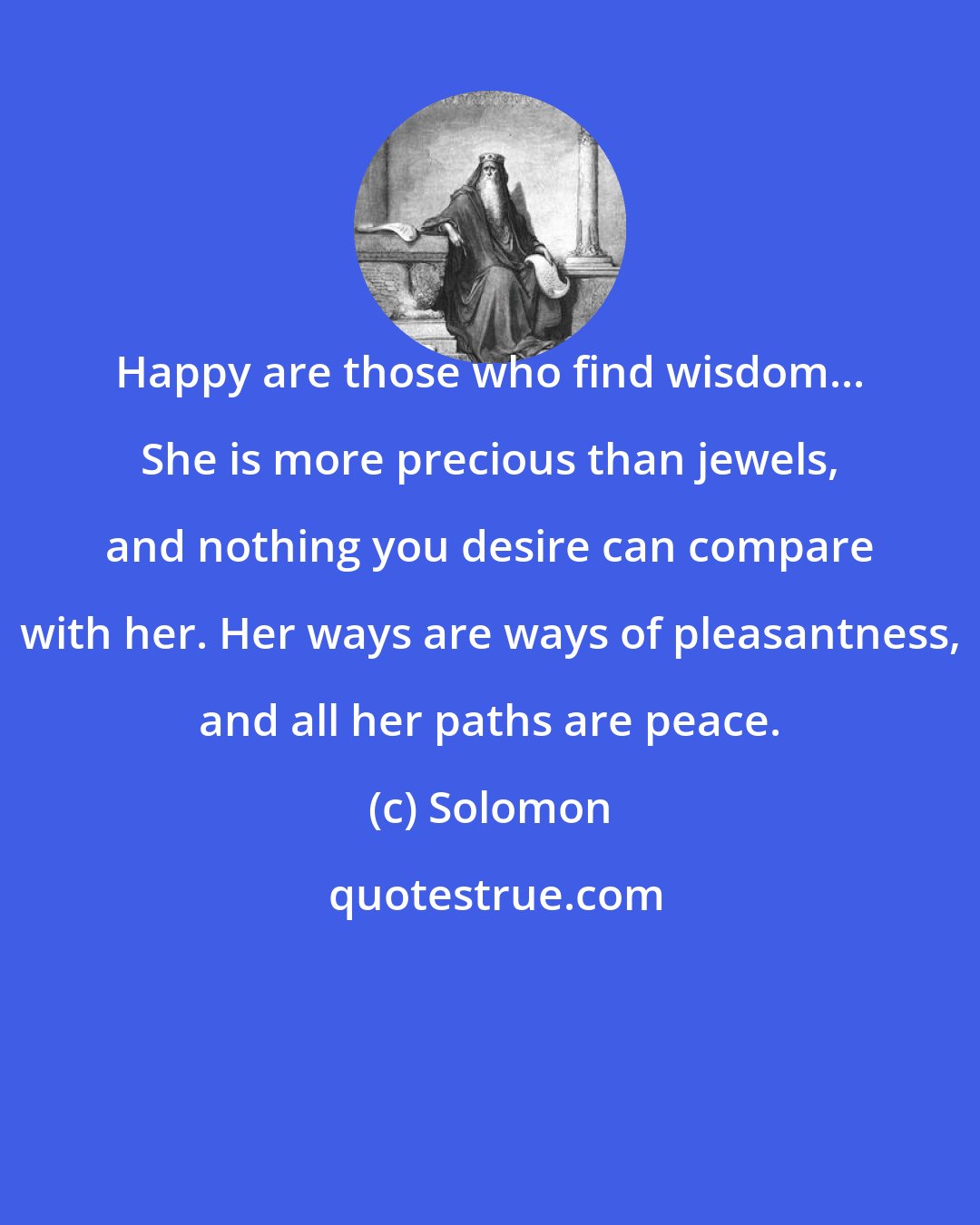 Solomon: Happy are those who find wisdom... She is more precious than jewels, and nothing you desire can compare with her. Her ways are ways of pleasantness, and all her paths are peace.