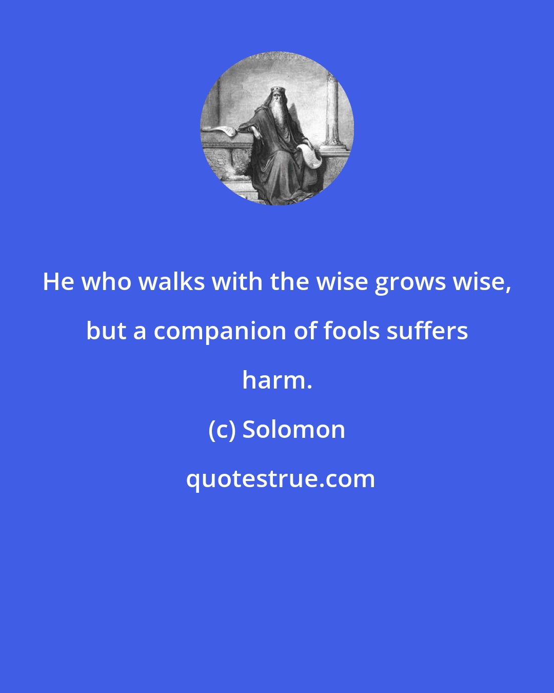 Solomon: He who walks with the wise grows wise, but a companion of fools suffers harm.