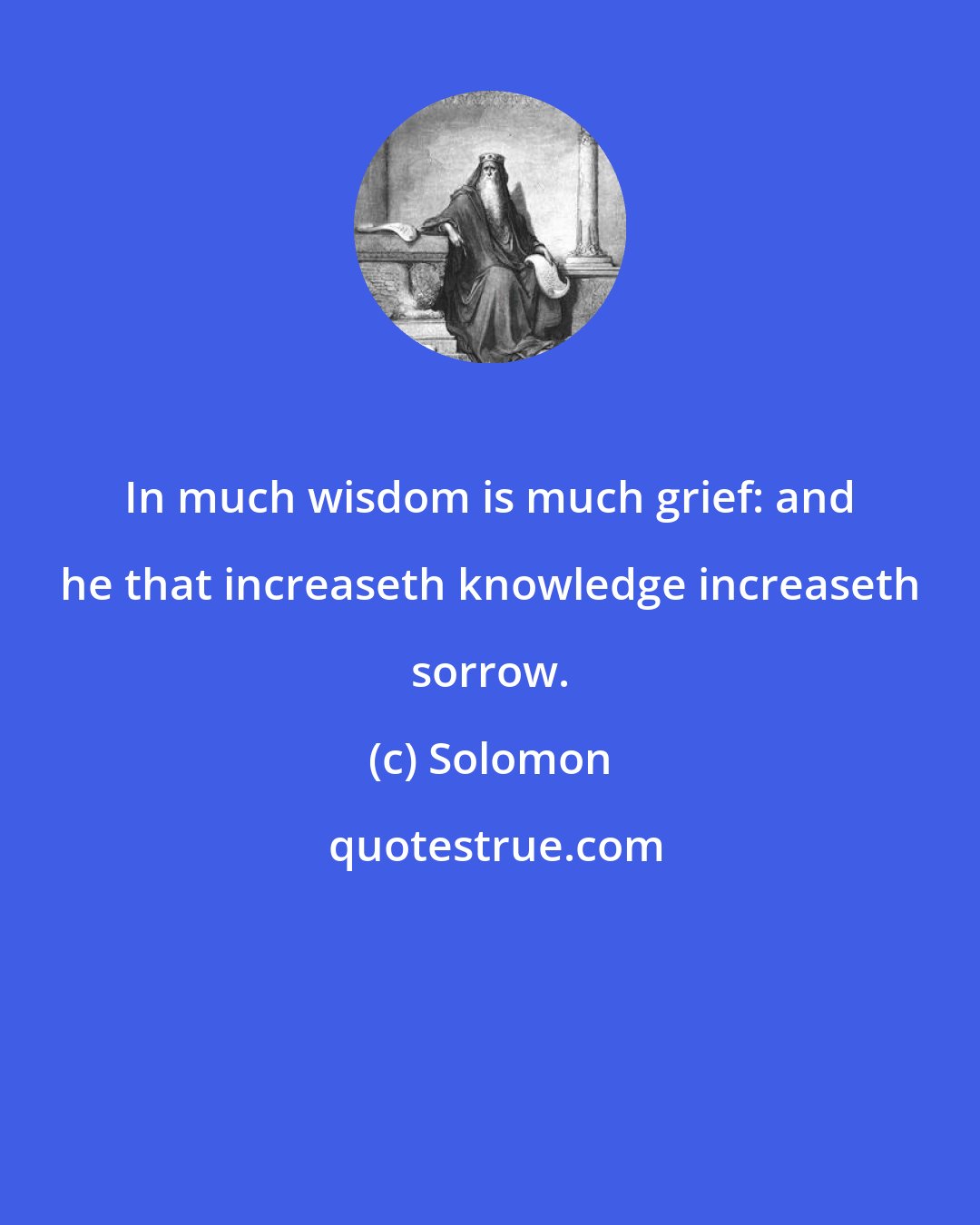 Solomon: In much wisdom is much grief: and he that increaseth knowledge increaseth sorrow.