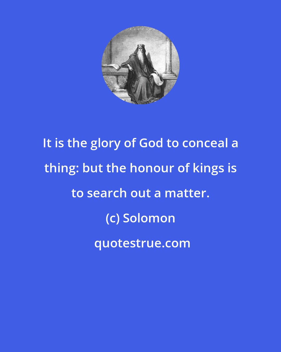 Solomon: It is the glory of God to conceal a thing: but the honour of kings is to search out a matter.