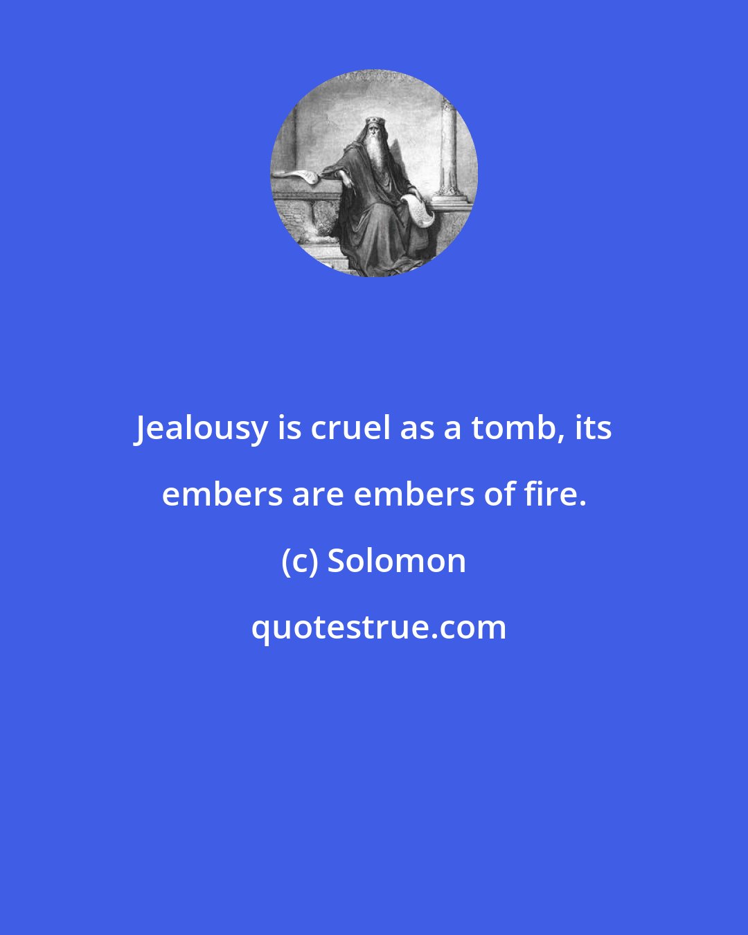 Solomon: Jealousy is cruel as a tomb, its embers are embers of fire.