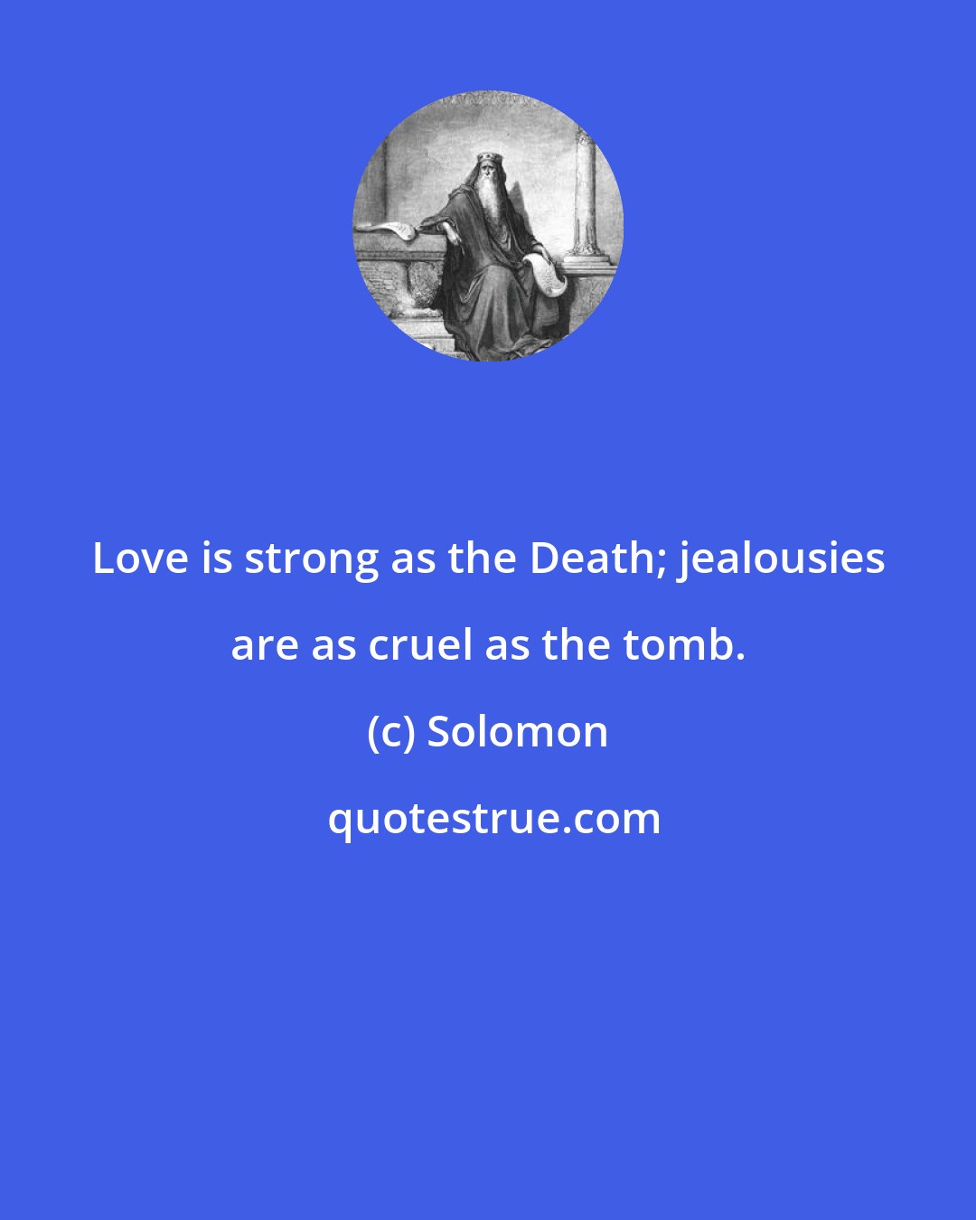 Solomon: Love is strong as the Death; jealousies are as cruel as the tomb.