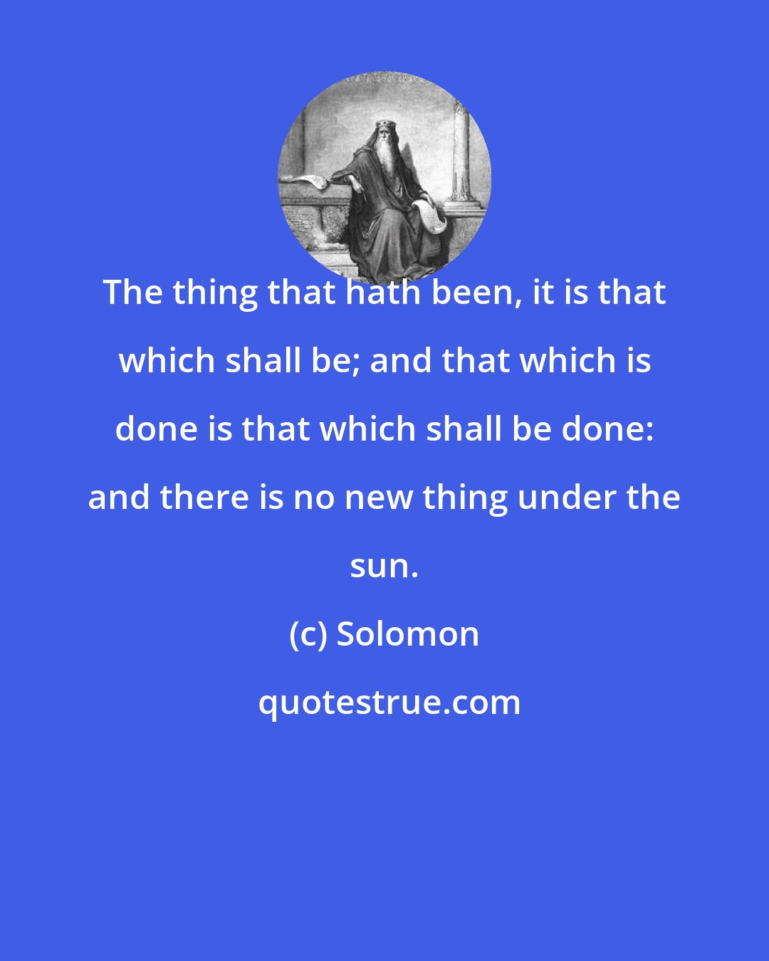 Solomon: The thing that hath been, it is that which shall be; and that which is done is that which shall be done: and there is no new thing under the sun.