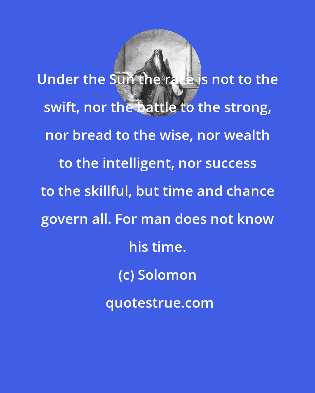 Solomon: Under the Sun the race is not to the swift, nor the battle to the strong, nor bread to the wise, nor wealth to the intelligent, nor success to the skillful, but time and chance govern all. For man does not know his time.