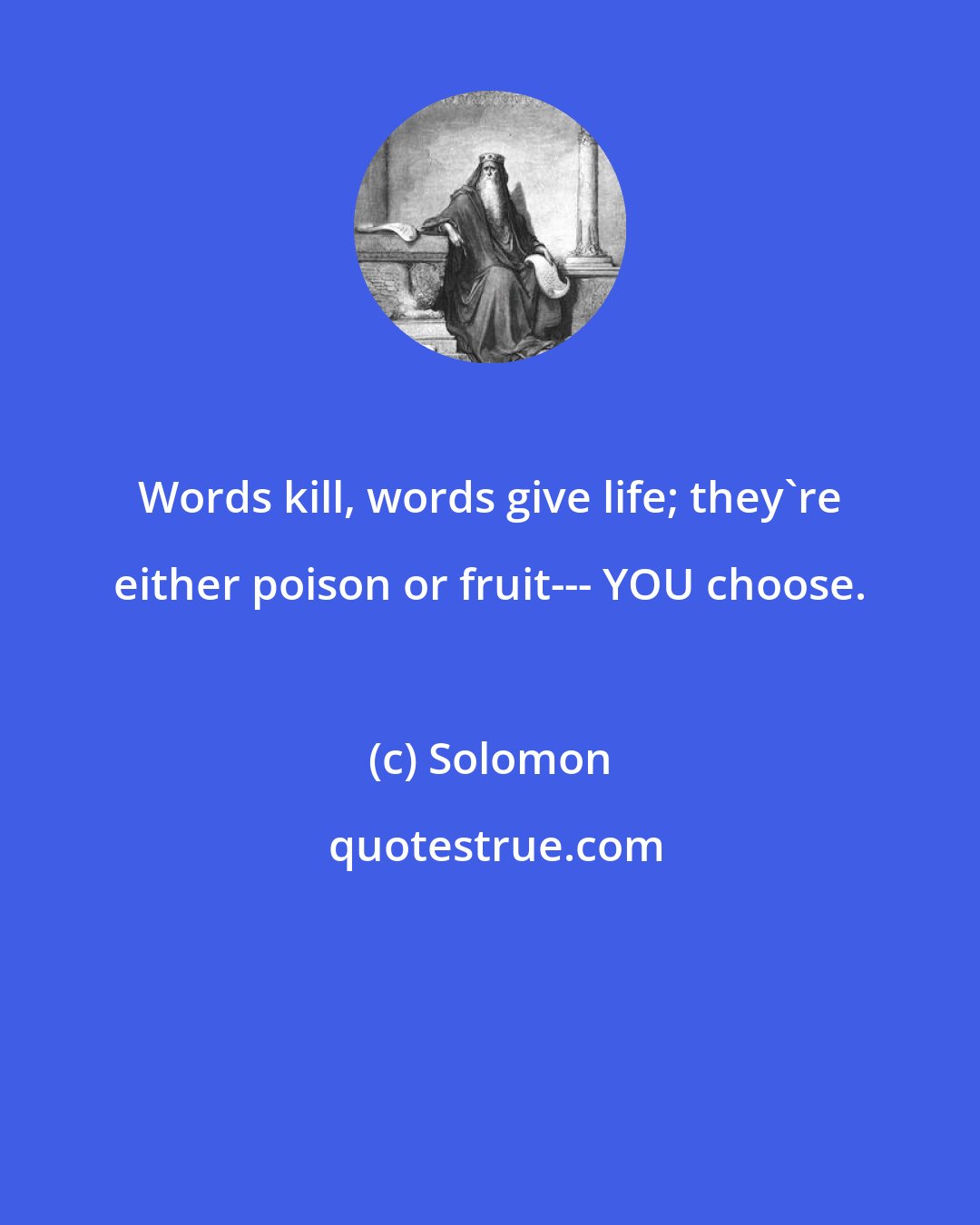 Solomon: Words kill, words give life; they're either poison or fruit--- YOU choose.