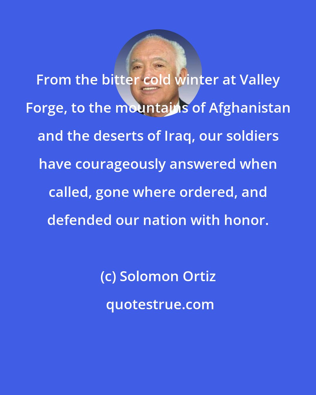 Solomon Ortiz: From the bitter cold winter at Valley Forge, to the mountains of Afghanistan and the deserts of Iraq, our soldiers have courageously answered when called, gone where ordered, and defended our nation with honor.