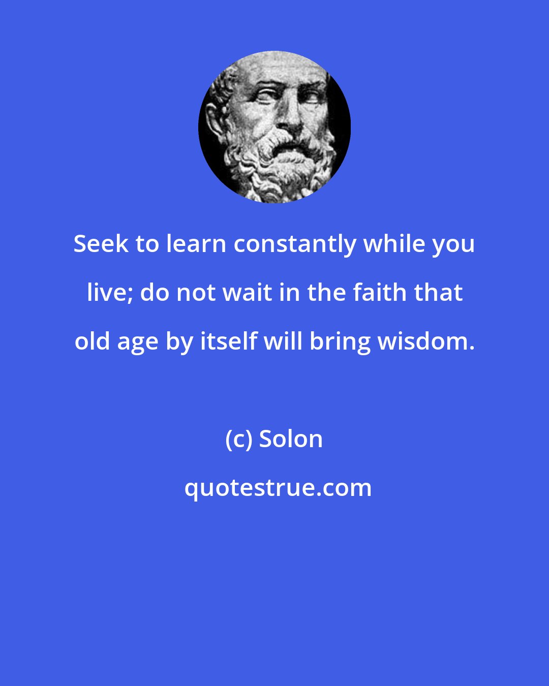 Solon: Seek to learn constantly while you live; do not wait in the faith that old age by itself will bring wisdom.