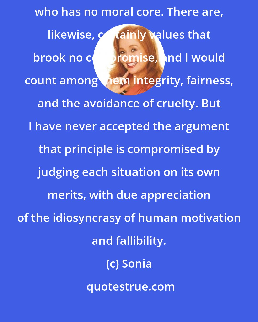 Sonia: There is indeed something deeply wrong with a person who lacks principles, who has no moral core. There are, likewise, certainly values that brook no compromise, and I would count among them integrity, fairness, and the avoidance of cruelty. But I have never accepted the argument that principle is compromised by judging each situation on its own merits, with due appreciation of the idiosyncrasy of human motivation and fallibility.