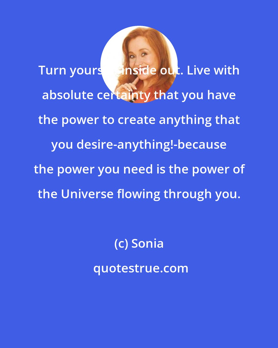 Sonia: Turn yourself inside out. Live with absolute certainty that you have the power to create anything that you desire-anything!-because the power you need is the power of the Universe flowing through you.