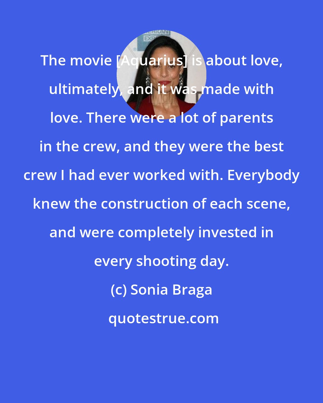 Sonia Braga: The movie [Aquarius] is about love, ultimately, and it was made with love. There were a lot of parents in the crew, and they were the best crew I had ever worked with. Everybody knew the construction of each scene, and were completely invested in every shooting day.